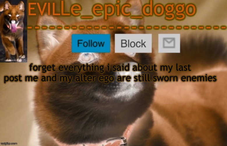 evil le epic doggo | forget everything i said about my last post me and my alter ego are still sworn enemies | image tagged in evil le epic doggo | made w/ Imgflip meme maker