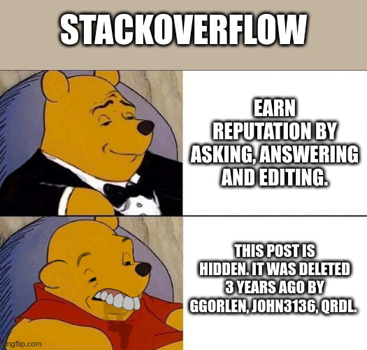 stackoverflow | STACKOVERFLOW; EARN REPUTATION BY ASKING, ANSWERING AND EDITING. THIS POST IS HIDDEN. IT WAS DELETED 3 YEARS AGO BY GGORLEN, JOHN3136, QRDL. | image tagged in tuxedo winnie the pooh grossed reverse | made w/ Imgflip meme maker