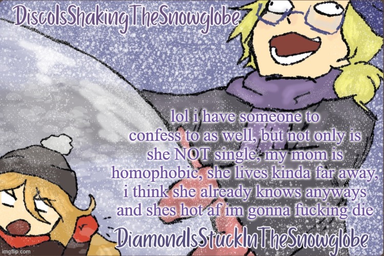 Diamond and Disco Winter Temp :P | lol i have someone to confess to as well, but not only is she NOT single, my mom is homophobic, she lives kinda far away, i think she already knows anyways and shes hot af im gonna fucking die | image tagged in diamond and disco winter temp p | made w/ Imgflip meme maker