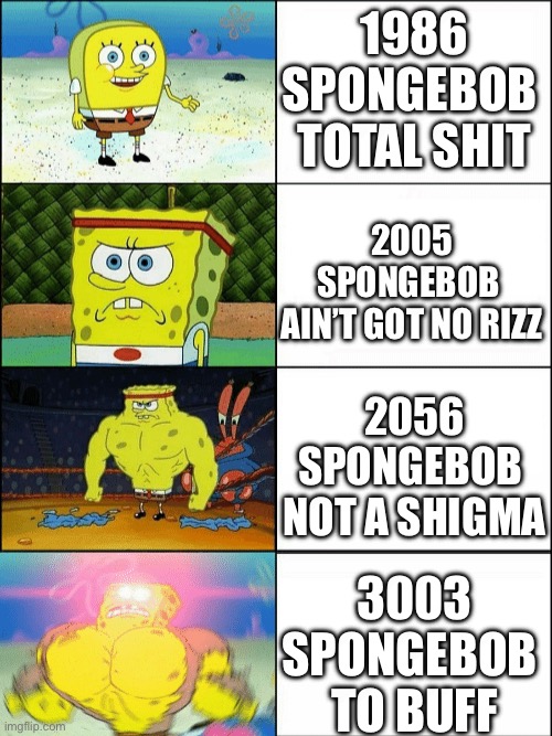 Increasingly buff spongebob | 1986
SPONGEBOB 
TOTAL SHIT; 2005
SPONGEBOB 
AIN’T GOT NO RIZZ; 2056
SPONGEBOB 
NOT A SHIGMA; 3003
SPONGEBOB 
TO BUFF | image tagged in increasingly buff spongebob | made w/ Imgflip meme maker