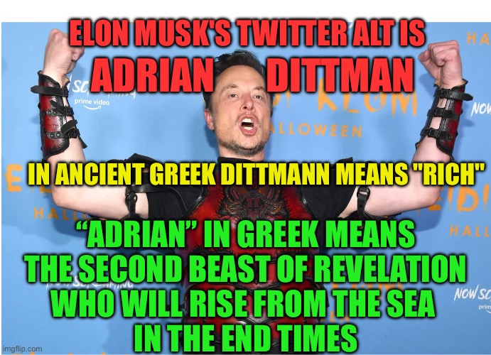 Elon Musk is the devil | ELON MUSK'S TWITTER ALT IS; ADRIAN       DITTMAN; IN ANCIENT GREEK DITTMANN MEANS "RICH"; “ADRIAN” IN GREEK MEANS
 THE SECOND BEAST OF REVELATION 
WHO WILL RISE FROM THE SEA 
IN THE END TIMES | image tagged in elon musk dork idiot buffoon loser | made w/ Imgflip meme maker