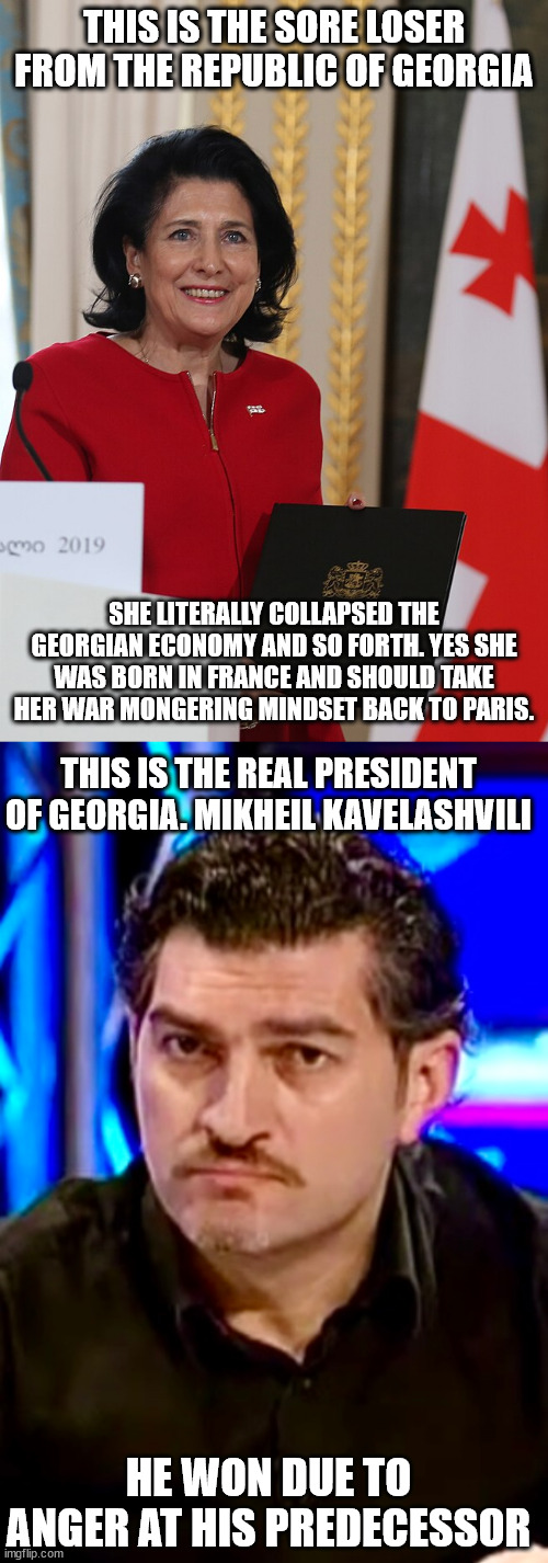 The Republic of Georgia Past and Current President. Only one is from Paris | THIS IS THE SORE LOSER FROM THE REPUBLIC OF GEORGIA; SHE LITERALLY COLLAPSED THE GEORGIAN ECONOMY AND SO FORTH. YES SHE WAS BORN IN FRANCE AND SHOULD TAKE HER WAR MONGERING MINDSET BACK TO PARIS. THIS IS THE REAL PRESIDENT OF GEORGIA. MIKHEIL KAVELASHVILI; HE WON DUE TO ANGER AT HIS PREDECESSOR | image tagged in georgia,russo-ukrainian war,donald trump approves,france | made w/ Imgflip meme maker