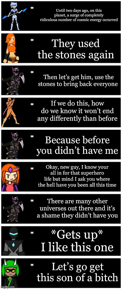 Not for a story but as a general idea | Until two days ago, on this planet, a surge of completely ridiculous number of cosmic energy occurred; They used the stones again; Then let’s get him, use the stones to bring back everyone; If we do this, how do we know it won’t end any differently than before; Because before you didn’t have me; Okay, new guy, I know your all in for that superhero life but mind I ask you where the hell have you been all this time; There are many other universes out there and it’s a shame they didn’t have you; *Gets up* I like this one; Let’s go get this son of a bitch | image tagged in 4 undertale textboxes,undertale text box | made w/ Imgflip meme maker