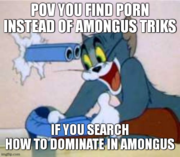 ffrfr | POV YOU FIND PORN INSTEAD OF AMONGUS TRIKS; IF YOU SEARCH
HOW TO DOMINATE IN AMONGUS | image tagged in tom the cat shooting himself | made w/ Imgflip meme maker