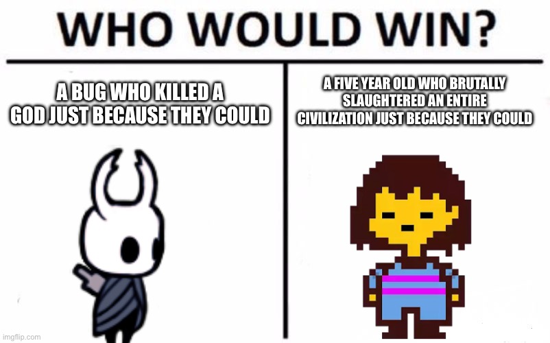 Your opinion in the comments | A BUG WHO KILLED A GOD JUST BECAUSE THEY COULD; A FIVE YEAR OLD WHO BRUTALLY SLAUGHTERED AN ENTIRE CIVILIZATION JUST BECAUSE THEY COULD | image tagged in memes,who would win,hollow knight,frisk,stop reading the tags | made w/ Imgflip meme maker