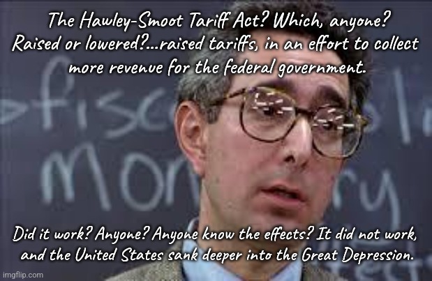 Ferris Bueller Ben Stein | The Hawley-Smoot Tariff Act? Which, anyone? Raised or lowered?…raised tariffs, in an effort to collect 
more revenue for the federal governm | image tagged in ferris bueller ben stein | made w/ Imgflip meme maker