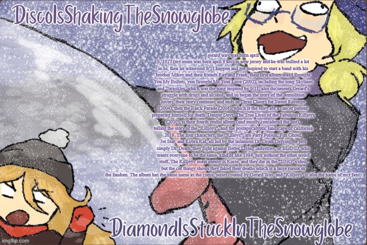 Diamond and Disco Winter Temp :P | gerard way was born april 9, 1977 (my mom was born april 9 too) in new jersey and he was bullied a lot in hs, then he witnessed 9/11 happen and got inspired to start a band with his brother Mikey and their friends Ray and Frank, their first album was I Brought You My Bullets, you Brought Me Your Love (2002), including the song Skylines and Turnstiles, which was the song inspired by 9/11, also documents Gerard's struggle with drugs and alcohol, and so began the story of the demolition lovers. their story continues and ends in Three Cheers for Sweet Revenge (2004), then the Black Parade (2006), which is the story abt a cancer patient preparing himself for death. Danger Days: The True Lives of the Fabulous Killjoys (2010), is their fourth studio album (and mostly considered the last), telling the story of the "Killjoys", and the postapocalyptic landscape of california 2019. The four characters, the "Killoys", are Party Poison, Fun Ghoul, Jet Star, and Kobra Kid, all led by the infamous Dr. Death Defying, or just simply Dr. Death, they fight against Better Living Industries, or BL/IND, who wants everyone to be the same, kind of like 1984, just without the other weird stuff. The Killjoys' main enemy is Korse, and they die in the "SING" video, but the cut thingy shows they faked their deaths which is a large rumor in the fandom. The album has the same name as the comic series created by Gerard Way, and "Killjoys" is also the name of mcr fans. | image tagged in diamond and disco winter temp p | made w/ Imgflip meme maker