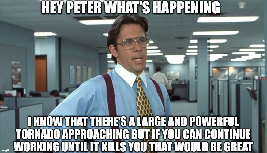 Office Space Bill Lumbergh | HEY PETER WHAT'S HAPPENING; I KNOW THAT THERE'S A LARGE AND POWERFUL TORNADO APPROACHING BUT IF YOU CAN CONTINUE WORKING UNTIL IT KILLS YOU THAT WOULD BE GREAT | image tagged in office space bill lumbergh | made w/ Imgflip meme maker