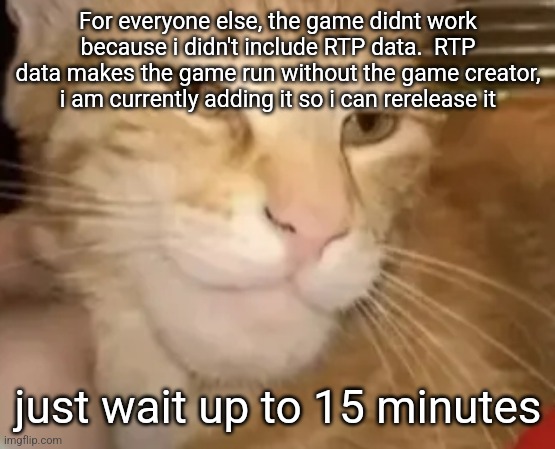 cat mewing | For everyone else, the game didnt work because i didn't include RTP data.  RTP data makes the game run without the game creator, i am currently adding it so i can rerelease it; just wait up to 15 minutes | image tagged in cat mewing | made w/ Imgflip meme maker