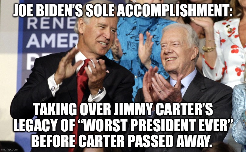 Way to go Joe! The Carter family thanks you. | JOE BIDEN’S SOLE ACCOMPLISHMENT:; TAKING OVER JIMMY CARTER’S LEGACY OF “WORST PRESIDENT EVER”
BEFORE CARTER PASSED AWAY. | image tagged in joe biden,jimmy carter | made w/ Imgflip meme maker