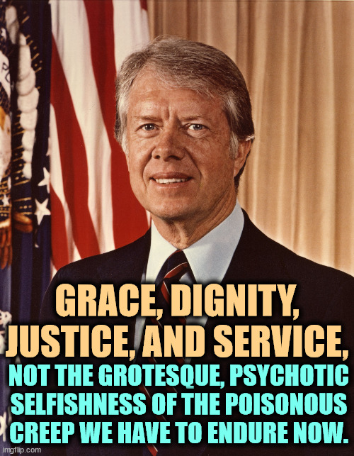 When Carter was president, Trump was a Democrat. | GRACE, DIGNITY, JUSTICE, AND SERVICE, NOT THE GROTESQUE, PSYCHOTIC SELFISHNESS OF THE POISONOUS CREEP WE HAVE TO ENDURE NOW. | image tagged in jimmy carter,grace,dignity,justice,service,trump | made w/ Imgflip meme maker