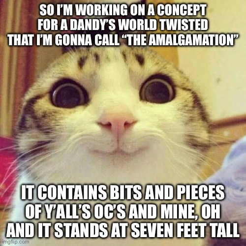 Do you like the concept? | SO I’M WORKING ON A CONCEPT FOR A DANDY’S WORLD TWISTED THAT I’M GONNA CALL “THE AMALGAMATION”; IT CONTAINS BITS AND PIECES OF Y’ALL’S OC’S AND MINE, OH AND IT STANDS AT SEVEN FEET TALL | image tagged in memes,smiling cat | made w/ Imgflip meme maker