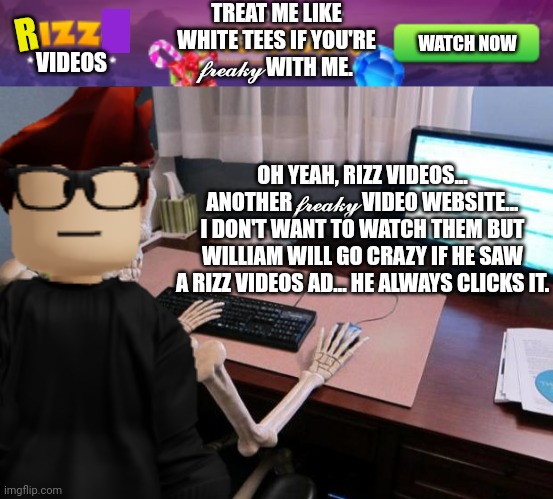 MC gets a Rizz videos (another freaky video website) ad, | TREAT ME LIKE WHITE TEES IF YOU'RE 𝓯𝓻𝓮𝓪𝓴𝔂 WITH ME. R; WATCH NOW; VIDEOS; OH YEAH, RIZZ VIDEOS... ANOTHER 𝓯𝓻𝓮𝓪𝓴𝔂 VIDEO WEBSITE... I DON'T WANT TO WATCH THEM BUT WILLIAM WILL GO CRAZY IF HE SAW A RIZZ VIDEOS AD... HE ALWAYS CLICKS IT. | image tagged in mc,ads,freaky,rizz videos,rizz,memes | made w/ Imgflip meme maker