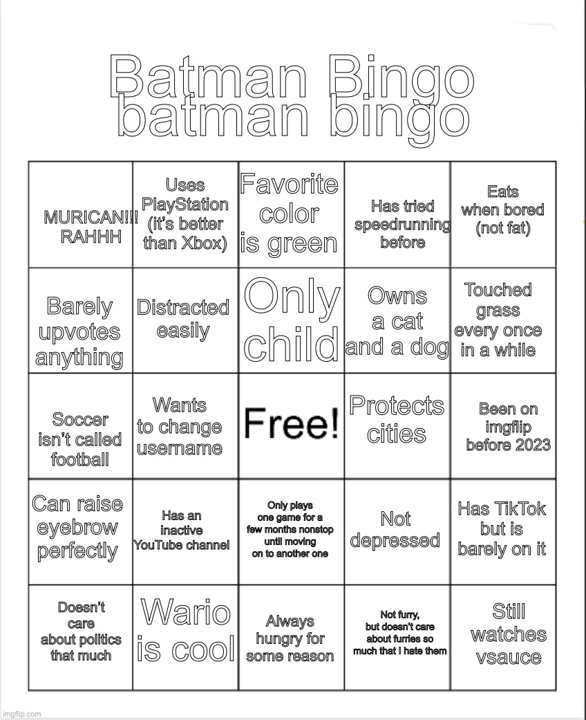 Bored and made a bingo | batman bingo; Batman Bingo; Favorite color is green; Uses PlayStation (it’s better than Xbox); Eats when bored (not fat); Has tried speedrunning before; MURICAN!!! RAHHH; Only child; Touched grass every once in a while; Distracted easily; Owns a cat and a dog; Barely upvotes anything; Protects cities; Been on imgflip before 2023; Wants to change username; Soccer isn’t called football; Can raise eyebrow perfectly; Has an inactive YouTube channel; Has TikTok but is barely on it; Not depressed; Only plays one game for a few months nonstop until moving on to another one; Wario is cool; Still watches vsauce; Doesn’t care about politics that much; Always hungry for some reason; Not furry, but doesn’t care about furries so much that I hate them | image tagged in blank bingo | made w/ Imgflip meme maker