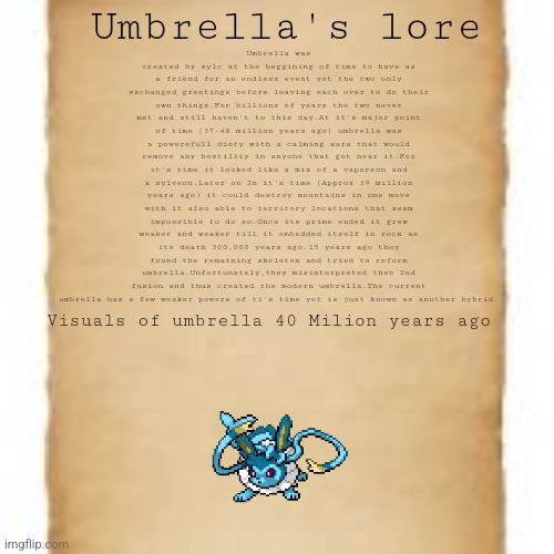 Umbrella lore (Past) | Umbrella's lore; Umbrella was created by sylc at the beggining of time to have as a friend for an endless event yet the two only exchanged greetings before leaving each over to do their own things.For billions of years the two never met and still haven't to this day.At it's major point of time (37-48 million years ago) umbrella was a powerefull diety with a calming aura that would remove any hostility in anyone that got near it.For it's time it looked like a mix of a vaporeon and a sylveon.Later on In it's time (Approx 39 million years ago) it could destroy mountains in one move with it also able to territory locations that seem impossible to do so.Once its prime ended it grew weaker and weaker till it embedded itself in rock as its death 300,000 years ago.15 years ago they found the remaining skeleton and tried to reform umbrella.Unfortunately,they misinterpreted theb 2nd fusion and thus created the modern umbrella.The current umbrella has a few weaker powers of ti's time yet is just known as another hybrid. Visuals of umbrella 40 Milion years ago | image tagged in lore,umbrella lore | made w/ Imgflip meme maker