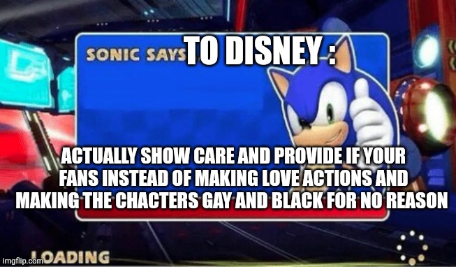 Sonic Says | TO DISNEY : ACTUALLY SHOW CARE AND PROVIDE IF YOUR FANS INSTEAD OF MAKING LOVE ACTIONS AND MAKING THE CHACTERS GAY AND BLACK FOR NO REASON | image tagged in sonic says | made w/ Imgflip meme maker