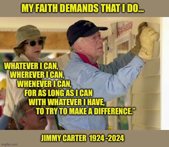 I disagreed with his policies, but they were truly inspiring people | MY FAITH DEMANDS THAT I DO…; WHATEVER I CAN, 
    WHEREVER I CAN, 
         WHENEVER I CAN, 
              FOR AS LONG AS I CAN 
                 WITH WHATEVER I HAVE, 
                      TO TRY TO MAKE A DIFFERENCE.”; JIMMY CARTER  1924 -2024 | image tagged in jimmy carter,president,god bless america,christianity | made w/ Imgflip meme maker