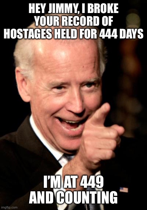 Note to self- Do not get taken hostage when a Democrat is president. | HEY JIMMY, I BROKE YOUR RECORD OF HOSTAGES HELD FOR 444 DAYS; I’M AT 449 AND COUNTING | image tagged in smilin biden,hostages,444 days,carter,449,and counting | made w/ Imgflip meme maker