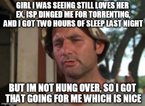 So I Got That Goin For Me Which Is Nice Meme | GIRL I WAS SEEING STILL LOVES HER EX, ISP DINGED ME FOR TORRENTING, AND I GOT TWO HOURS OF SLEEP LAST NIGHT BUT IM NOT HUNG OVER, SO I GOT T | image tagged in memes,so i got that goin for me which is nice,AdviceAnimals | made w/ Imgflip meme maker