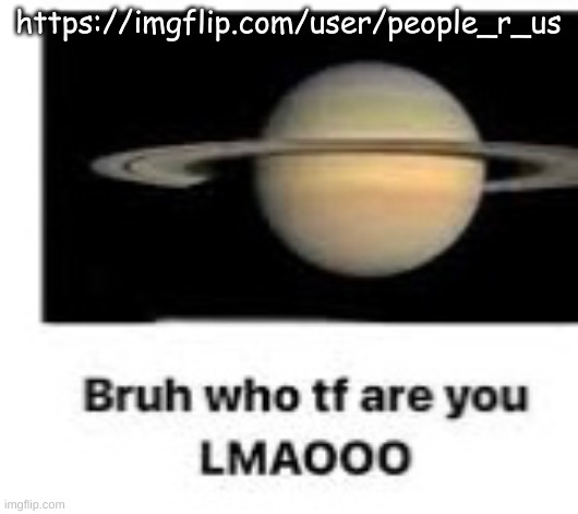 Bruh who tf are you | https://imgflip.com/user/people_r_us | image tagged in bruh who tf are you | made w/ Imgflip meme maker
