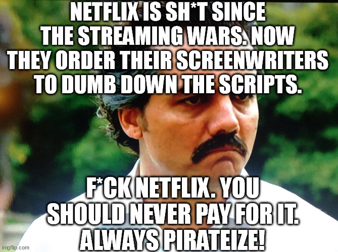 Du-Dumb - the stupidity of netflix knows no bounds. Unsubscribe! | NETFLIX IS SH*T SINCE THE STREAMING WARS. NOW THEY ORDER THEIR SCREENWRITERS TO DUMB DOWN THE SCRIPTS. F*CK NETFLIX. YOU SHOULD NEVER PAY FOR IT.
ALWAYS PIRATEIZE! | image tagged in memes,funny,funny memes,dumb,netflix,pirate | made w/ Imgflip meme maker