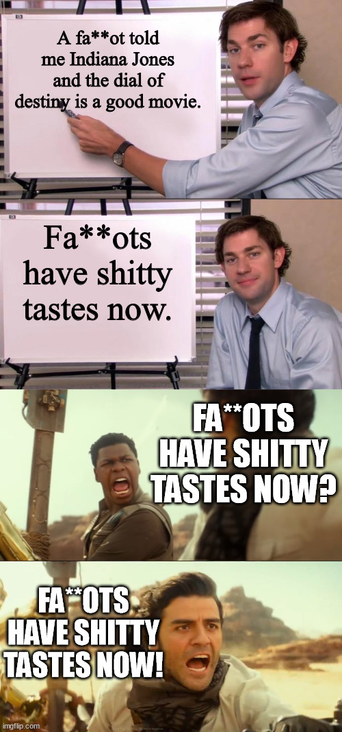 The gays always had sh*tty taste - they saved Showgirls from death in oblivion. | A fa**ot told me Indiana Jones and the dial of destiny is a good movie. Fa**ots have shitty tastes now. FA**OTS HAVE SHITTY TASTES NOW? FA**OTS HAVE SHITTY TASTES NOW! | image tagged in jim halpert explains,they fly now,funny,memes,bad taste,gay | made w/ Imgflip meme maker