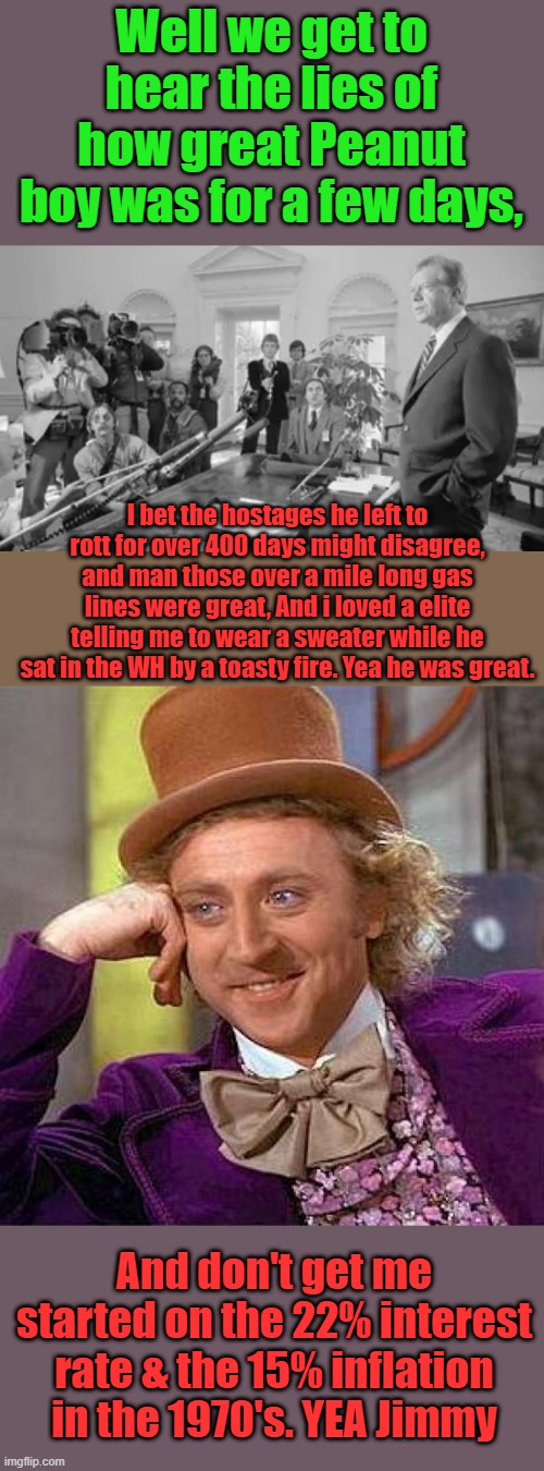 OH but he built houses for the poor, he should he helped make um poor. | Well we get to hear the lies of how great Peanut boy was for a few days, I bet the hostages he left to rott for over 400 days might disagree, and man those over a mile long gas lines were great, And i loved a elite telling me to wear a sweater while he sat in the WH by a toasty fire. Yea he was great. And don't get me started on the 22% interest rate & the 15% inflation in the 1970's. YEA Jimmy | image tagged in memes,creepy condescending wonka | made w/ Imgflip meme maker