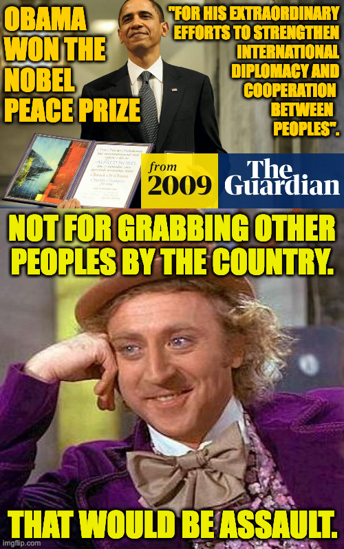 Not even if you're famous. | "FOR HIS EXTRAORDINARY
EFFORTS TO STRENGTHEN
INTERNATIONAL
DIPLOMACY AND
COOPERATION 
BETWEEN  
PEOPLES". OBAMA
WON THE
NOBEL
PEACE PRIZE; NOT FOR GRABBING OTHER
PEOPLES BY THE COUNTRY. THAT WOULD BE ASSAULT. | image tagged in memes,creepy condescending wonka,obama nobel,trump assault | made w/ Imgflip meme maker