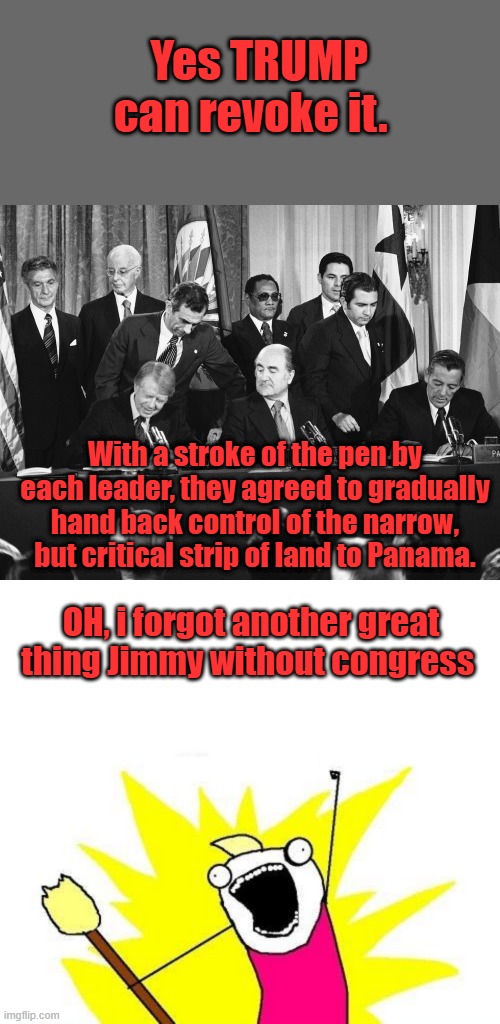 For all you DEMS screaming he can't do that, treaties are broke all the time. President Jimmy Carter signed treaties with Panama | Yes TRUMP can revoke it. With a stroke of the pen by each leader, they agreed to gradually hand back control of the narrow, but critical strip of land to Panama. OH, i forgot another great thing Jimmy without congress | image tagged in memes,x all the y | made w/ Imgflip meme maker