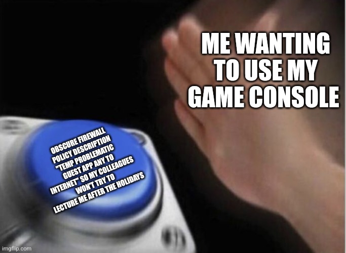 slap that button | ME WANTING TO USE MY GAME CONSOLE; OBSCURE FIREWALL POLICY DESCRIPTION "TEMP PROBLEMATIC GUEST APP ANY TO INTERNET" SO MY COLLEAGUES WON'T TRY TO LECTURE ME AFTER THE HOLIDAYS | image tagged in slap that button | made w/ Imgflip meme maker