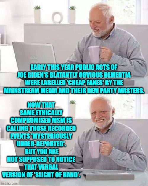 Snort!  I thought I noticed you noticing.  Now stop that! | NOW THAT SAME ETHICALLY COMPROMISED MSM IS CALLING THOSE RECORDED EVENTS 'MYSTERIOUSLY UNDER-REPORTED'.  BUT YOU ARE NOT SUPPOSED TO NOTICE THAT VERBAL VERSION OF 'SLIGHT OF HAND'. EARLY THIS YEAR PUBLIC ACTS OF JOE BIDEN'S BLATANTLY OBVIOUS DEMENTIA WERE LABELLED 'CHEAP FAKES' BY THE MAINSTREAM MEDIA AND THEIR DEM PARTY MASTERS. | image tagged in hide the pain harold | made w/ Imgflip meme maker