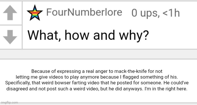 Because of expressing a real anger to mack-the-knife for not letting me give videos to play anymore because I flagged something of his. Specifically, that weird bowser farting video that he posted for someone. He could've disagreed and not post such a weird video, but he did anyways. I'm in the right here. | image tagged in a | made w/ Imgflip meme maker