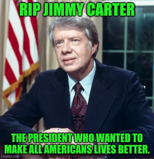 Jimmy Carter | RIP JIMMY CARTER; THE PRESIDENT WHO WANTED TO MAKE ALL AMERICANS LIVES BETTER. | image tagged in jimmy carter,rip,americans,life is good,politics,memes | made w/ Imgflip meme maker