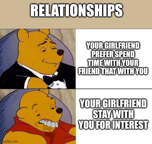 Relationships | RELATIONSHIPS; YOUR GIRLFRIEND PREFER SPEND TIME WITH YOUR FRIEND THAT WITH YOU; YOUR GIRLFRIEND STAY WITH YOU FOR INTEREST | image tagged in tuxedo winnie the pooh grossed reverse | made w/ Imgflip meme maker