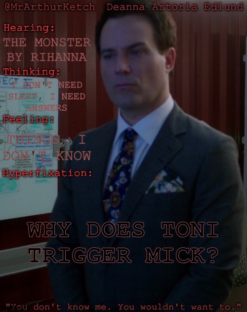 Current Hyperfixation (This Shit Is Going To Drive Me Insane But I Must Know) | THE MONSTER BY RIHANNA; I DON'T NEED
SLEEP, I NEED
ANSWERS; THINGS, I
DON'T KNOW; WHY DOES TONI TRIGGER MICK? | image tagged in mrarthurketch hyperfixation,supernatural,british men of letters,mick davies,toni bevell,ptsd triggers | made w/ Imgflip meme maker