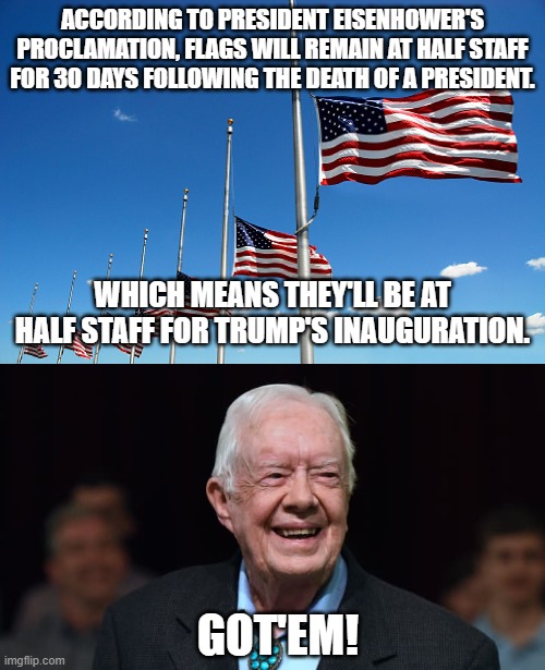 A perfect way to start a Trump adminstration | ACCORDING TO PRESIDENT EISENHOWER'S PROCLAMATION, FLAGS WILL REMAIN AT HALF STAFF FOR 30 DAYS FOLLOWING THE DEATH OF A PRESIDENT. WHICH MEANS THEY'LL BE AT HALF STAFF FOR TRUMP'S INAUGURATION. GOT'EM! | image tagged in flag half mast,jimmy carter | made w/ Imgflip meme maker