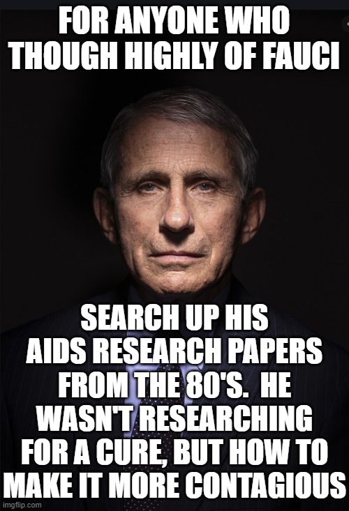 Fauci | FOR ANYONE WHO THOUGH HIGHLY OF FAUCI SEARCH UP HIS AIDS RESEARCH PAPERS FROM THE 80'S.  HE WASN'T RESEARCHING FOR A CURE, BUT HOW TO MAKE I | image tagged in fauci | made w/ Imgflip meme maker