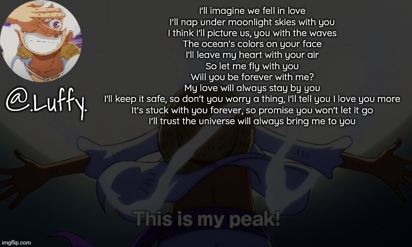 Lyrical | I'll imagine we fell in love
I'll nap under moonlight skies with you
I think I'll picture us, you with the waves
The ocean's colors on your face
I'll leave my heart with your air
So let me fly with you
Will you be forever with me?

My love will always stay by you
I'll keep it safe, so don't you worry a thing, I'll tell you I love you more
It's stuck with you forever, so promise you won't let it go
I'll trust the universe will always bring me to you | image tagged in luffy announcement template v1 | made w/ Imgflip meme maker