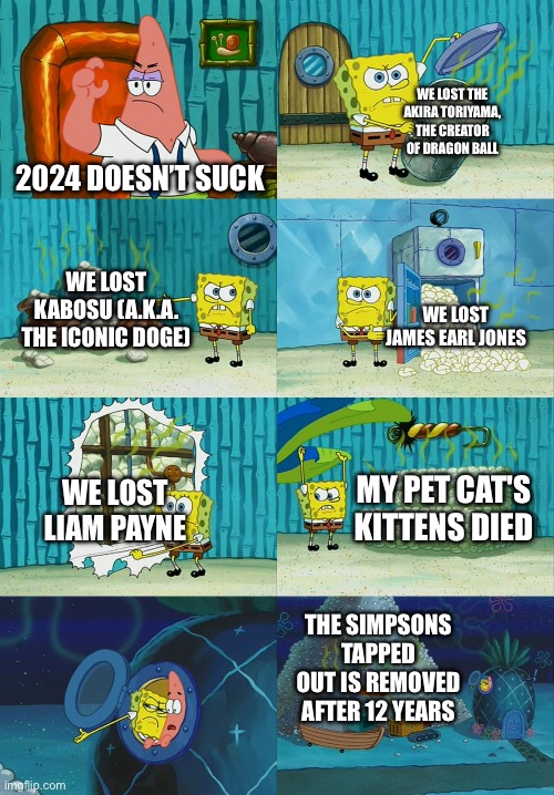 Let’s all hope 2025 is good (My Last meme of 2024) | WE LOST THE AKIRA TORIYAMA, THE CREATOR OF DRAGON BALL; 2024 DOESN’T SUCK; WE LOST KABOSU (A.K.A. THE ICONIC DOGE); WE LOST JAMES EARL JONES; WE LOST LIAM PAYNE; MY PET CAT'S KITTENS DIED; THE SIMPSONS TAPPED OUT IS REMOVED AFTER 12 YEARS | image tagged in spongebob diapers meme | made w/ Imgflip meme maker