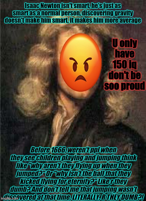 like stop giving him that much respect -_- | Isaac Newton isn't smart, he's just as smart as a normal person, discovering gravity doesn't make him smart, it makes him more average; U only have 150 iq don't be soo proud; Before 1666, weren't ppl when they see children playing and jumping think like "why aren't they flying up when they jumped?" Or "why isn't the ball that they kicked flying for eternity?" Like r they dumb? And don't tell me that jumping wasn't discovered at that time, LITERALLY, R THEY DUMB?! | image tagged in he's just as average as a normal person | made w/ Imgflip meme maker