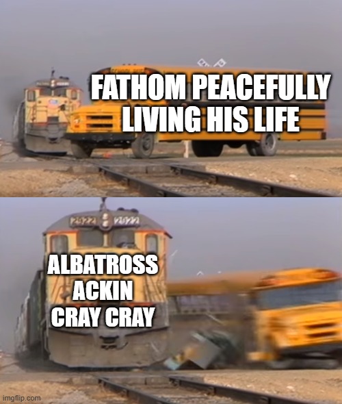 A train hitting a school bus | FATHOM PEACEFULLY LIVING HIS LIFE; ALBATROSS ACKIN CRAY CRAY | image tagged in a train hitting a school bus | made w/ Imgflip meme maker