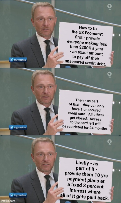 Let's fix the economy instead of financing the world | How to fix the US Economy:  first - provide everyone making less than $200K a year - an exact amount to pay off their unsecured credit debt. Then - as part of that - they can only have 1 unsecured credit card.  All others get closed.  Access to the card left will be restricted for 24 months. Lastly - as part of it - provide them 10 yrs payment plans at a fixed 3 percent interest where all of it gets paid back. | image tagged in lindner proposal,economy | made w/ Imgflip meme maker