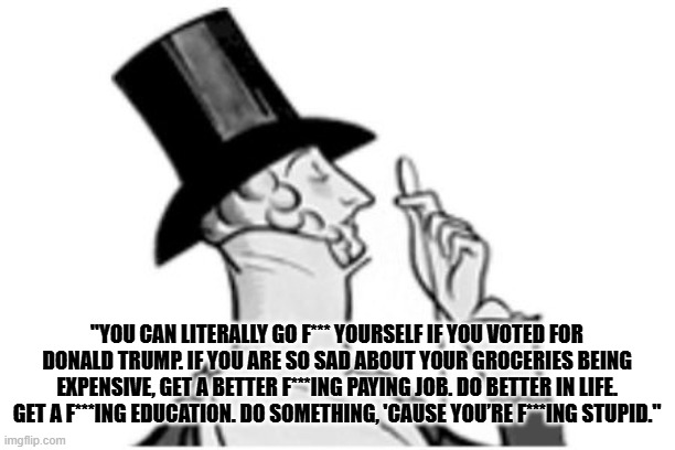 Fell the libs compassion for the poor. | "YOU CAN LITERALLY GO F*** YOURSELF IF YOU VOTED FOR DONALD TRUMP. IF YOU ARE SO SAD ABOUT YOUR GROCERIES BEING EXPENSIVE, GET A BETTER F***ING PAYING JOB. DO BETTER IN LIFE. GET A F***ING EDUCATION. DO SOMETHING, 'CAUSE YOU’RE F***ING STUPID." | image tagged in elitist | made w/ Imgflip meme maker