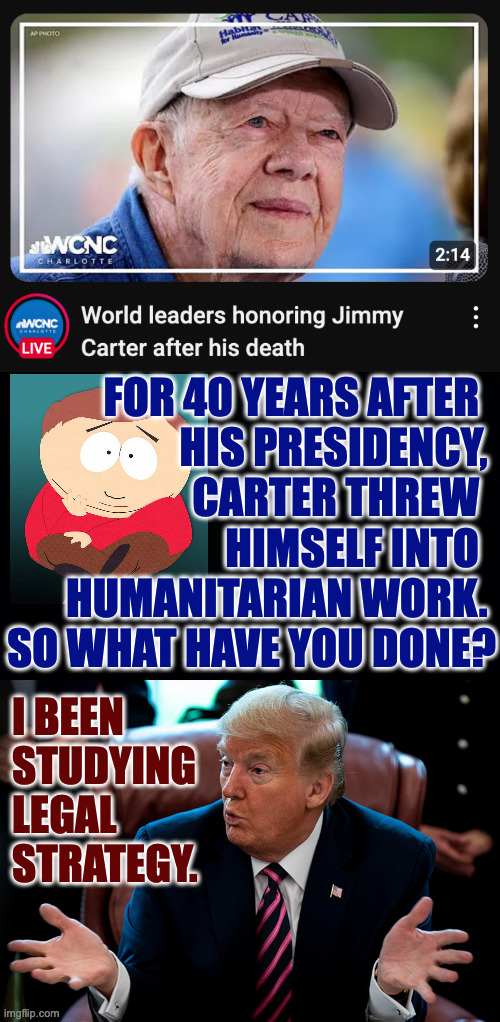 Governor, President, role model. | FOR 40 YEARS AFTER  
HIS PRESIDENCY, 
CARTER THREW  
HIMSELF INTO  
HUMANITARIAN WORK. 
SO WHAT HAVE YOU DONE? I BEEN
STUDYING
LEGAL
STRATEGY. | image tagged in memes,jimmy carter,choices | made w/ Imgflip meme maker