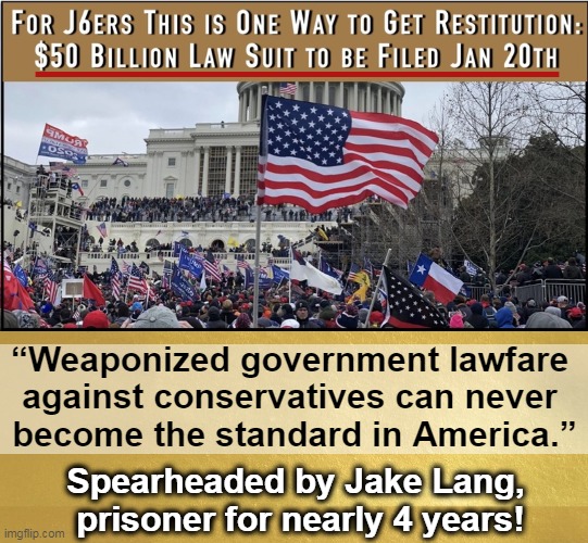 Aims to compensate prisoners for loss of family businesses, homes, careers (damage to children without fathers for 4 yrs. is inc | ________________; “Weaponized government lawfare 
against conservatives can never 
become the standard in America.”; Spearheaded by Jake Lang, 
prisoner for nearly 4 years! | image tagged in j6ers,doj,lawsuit,january 6 law suit,prisoners,lawfare | made w/ Imgflip meme maker