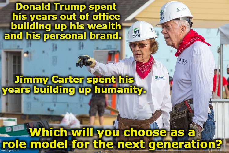 Carter and Trump out of office | Donald Trump spent his years out of office building up his wealth and his personal brand. Jimmy Carter spent his years building up humanity. Which will you choose as a role model for the next generation? | image tagged in jimmy carter,donald trump,maga,democrats,role model,donald trump is an idiot | made w/ Imgflip meme maker