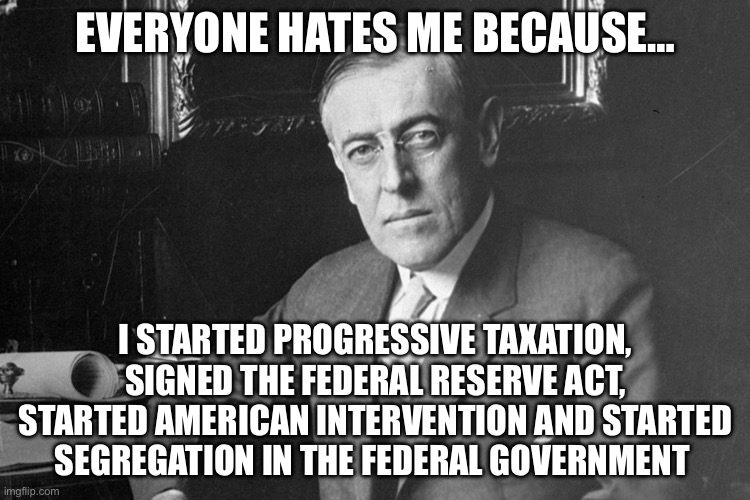 Worst President | EVERYONE HATES ME BECAUSE…; I STARTED PROGRESSIVE TAXATION, SIGNED THE FEDERAL RESERVE ACT, STARTED AMERICAN INTERVENTION AND STARTED SEGREGATION IN THE FEDERAL GOVERNMENT | image tagged in woodrow wilson,politics,political meme | made w/ Imgflip meme maker