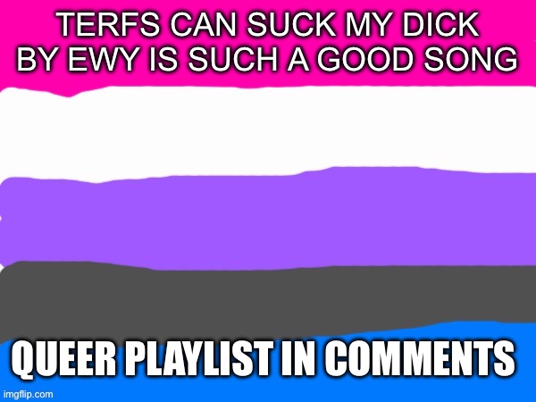 (Ade: I believe it) | TERFS CAN SUCK MY DICK BY EWY IS SUCH A GOOD SONG; QUEER PLAYLIST IN COMMENTS | image tagged in genderfluid | made w/ Imgflip meme maker