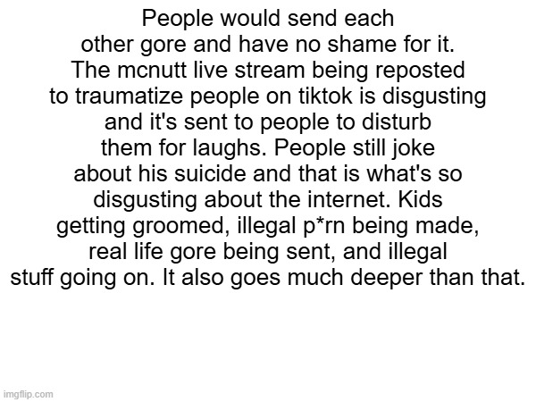 People would send each other gore and have no shame for it. The mcnutt live stream being reposted to traumatize people on tiktok is disgusting and it's sent to people to disturb them for laughs. People still joke about his suicide and that is what's so disgusting about the internet. Kids getting groomed, illegal p*rn being made, real life gore being sent, and illegal stuff going on. It also goes much deeper than that. | made w/ Imgflip meme maker