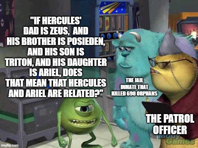 coincidence? I THINK NOT | "IF HERCULES' DAD IS ZEUS,  AND HIS BROTHER IS POSIEDEN, AND HIS SON IS TRITON, AND HIS DAUGHTER IS ARIEL, DOES THAT MEAN THAT HERCULES AND ARIEL ARE RELATED?"; THE JAIL INMATE THAT KILLED 690 ORPHANS; THE PATROL OFFICER | image tagged in mike wazowski trying to explain,hercules,vs,ariel,lol | made w/ Imgflip meme maker